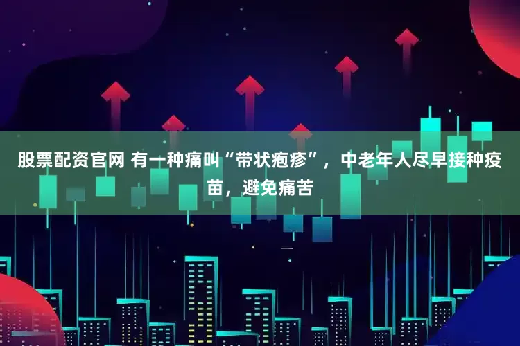 股票配资官网 有一种痛叫“带状疱疹”，中老年人尽早接种疫苗，避免痛苦