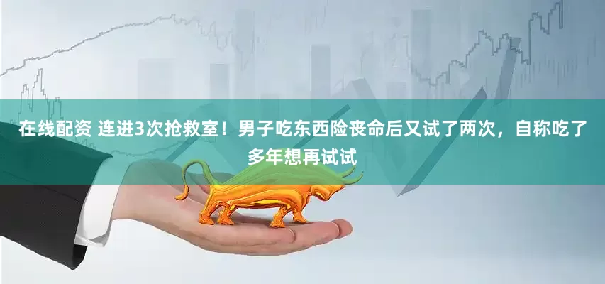 在线配资 连进3次抢救室！男子吃东西险丧命后又试了两次，自称吃了多年想再试试