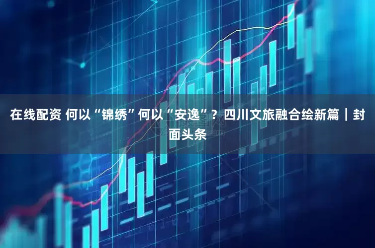 在线配资 何以“锦绣”何以“安逸”？四川文旅融合绘新篇｜封面头条