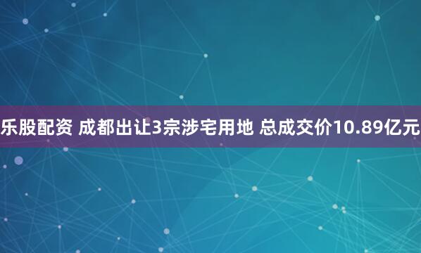 乐股配资 成都出让3宗涉宅用地 总成交价10.89亿元