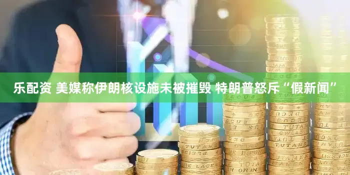 乐配资 美媒称伊朗核设施未被摧毁 特朗普怒斥“假新闻”