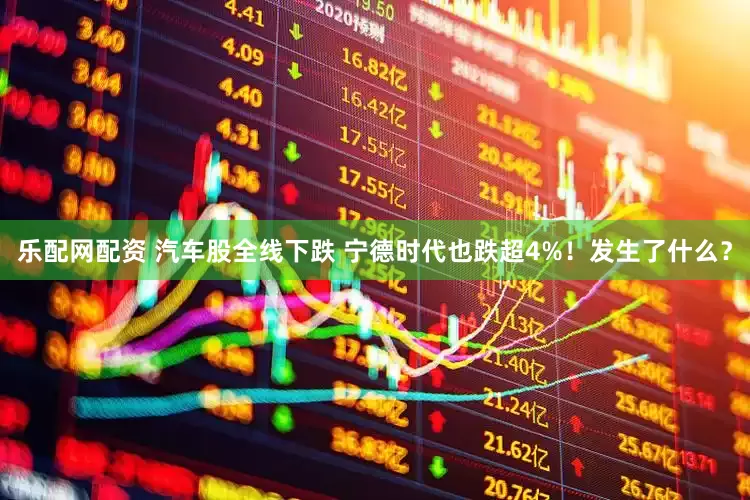 乐配网配资 汽车股全线下跌 宁德时代也跌超4%！发生了什么？