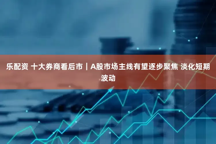 乐配资 十大券商看后市｜A股市场主线有望逐步聚焦 淡化短期波动