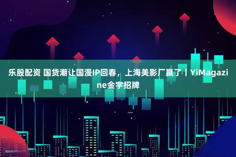 乐股配资 国货潮让国漫IP回春，上海美影厂赢了丨YiMagazine金字招牌
