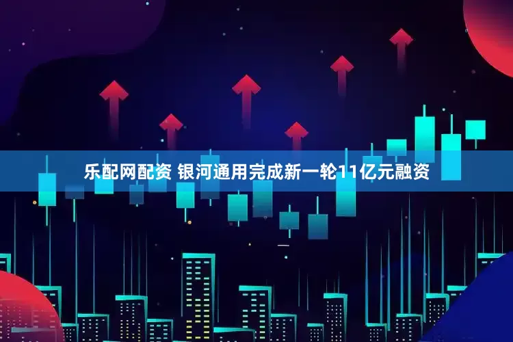 乐配网配资 银河通用完成新一轮11亿元融资