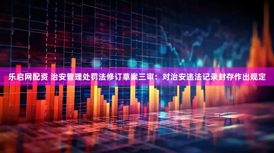 乐启网配资 治安管理处罚法修订草案三审：对治安违法记录封存作出规定