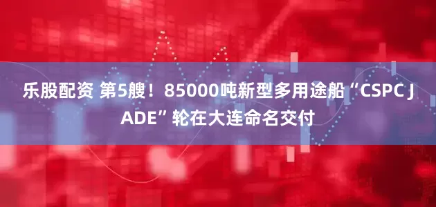乐股配资 第5艘！85000吨新型多用途船“CSPC JADE”轮在大连命名交付