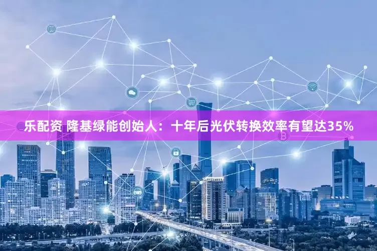 乐配资 隆基绿能创始人：十年后光伏转换效率有望达35%
