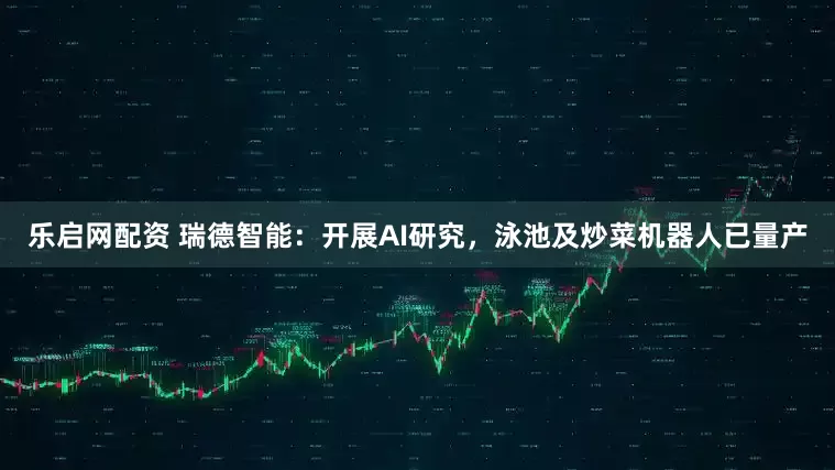 乐启网配资 瑞德智能：开展AI研究，泳池及炒菜机器人已量产