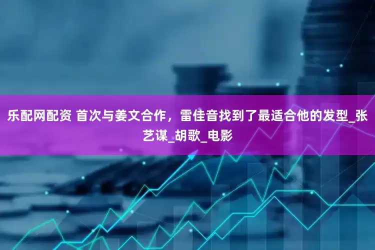 乐配网配资 首次与姜文合作，雷佳音找到了最适合他的发型_张艺谋_胡歌_电影