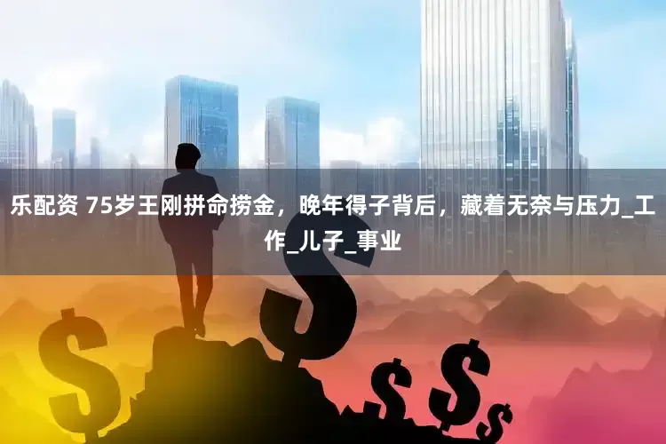 乐配资 75岁王刚拼命捞金，晚年得子背后，藏着无奈与压力_工作_儿子_事业