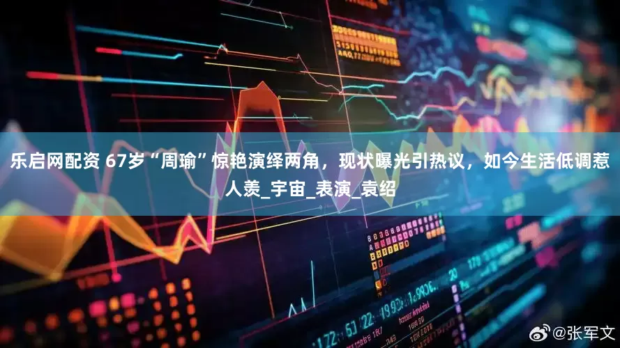 乐启网配资 67岁“周瑜”惊艳演绎两角，现状曝光引热议，如今生活低调惹人羡_宇宙_表演_袁绍