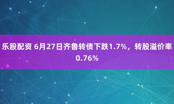 乐股配资 6月27日齐鲁转债下跌1.7%，转股溢价率0.76%
