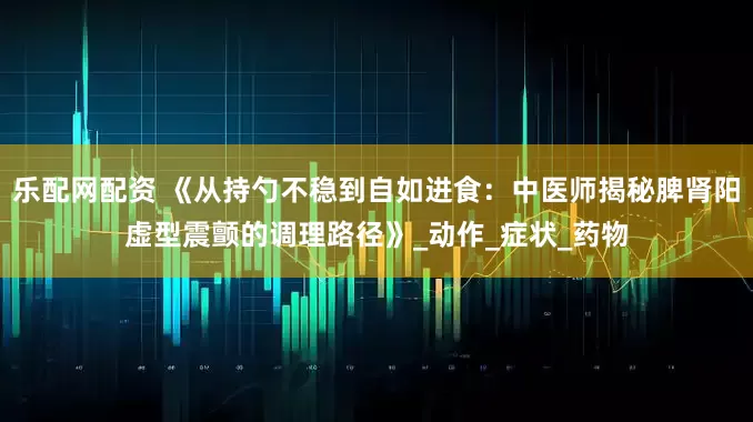 乐配网配资 《从持勺不稳到自如进食：中医师揭秘脾肾阳虚型震颤的调理路径》_动作_症状_药物