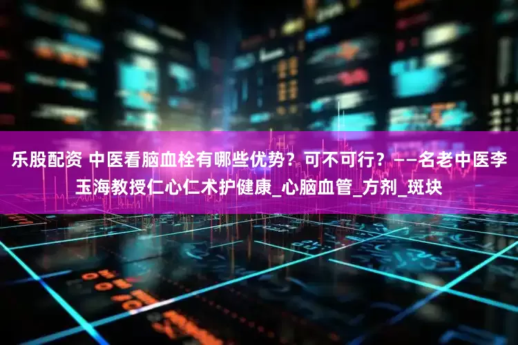 乐股配资 中医看脑血栓有哪些优势？可不可行？——名老中医李玉海教授仁心仁术护健康_心脑血管_方剂_斑块
