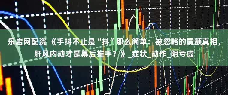 乐启网配资 《手抖不止是“抖”那么简单：被忽略的震颤真相，肝风内动才是幕后推手？》_症状_动作_阴亏虚