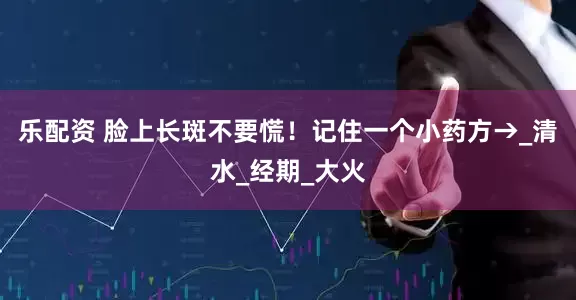 乐配资 脸上长斑不要慌！记住一个小药方→_清水_经期_大火