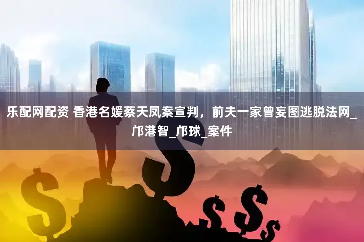 乐配网配资 香港名媛蔡天凤案宣判，前夫一家曾妄图逃脱法网_邝港智_邝球_案件