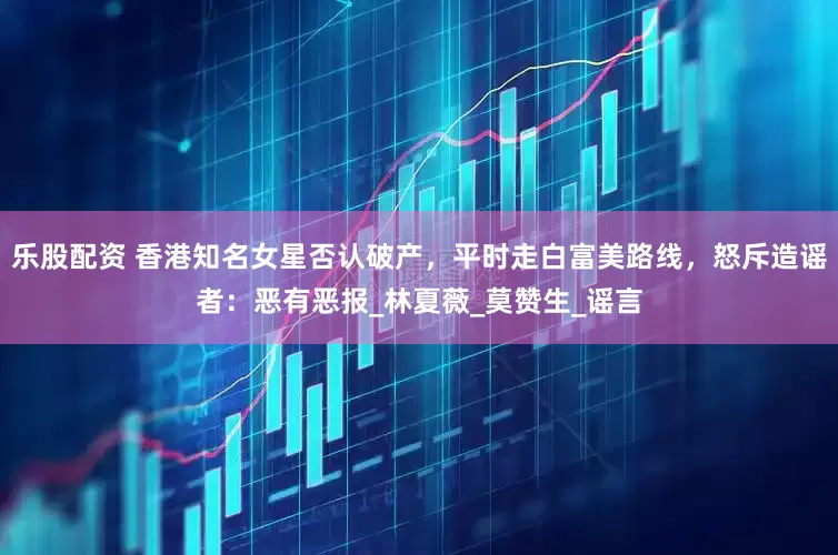 乐股配资 香港知名女星否认破产，平时走白富美路线，怒斥造谣者：恶有恶报_林夏薇_莫赞生_谣言