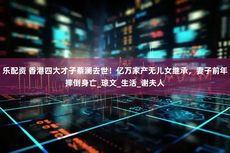 乐配资 香港四大才子蔡澜去世！亿万家产无儿女继承，妻子前年摔倒身亡_琼文_生活_谢夫人
