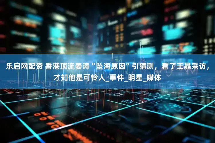 乐启网配资 香港顶流姜涛“坠海原因”引猜测，看了王晶采访，才知他是可怜人_事件_明星_媒体