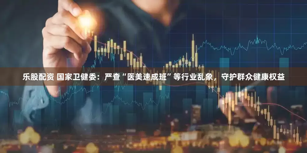 乐股配资 国家卫健委：严查“医美速成班”等行业乱象，守护群众健康权益