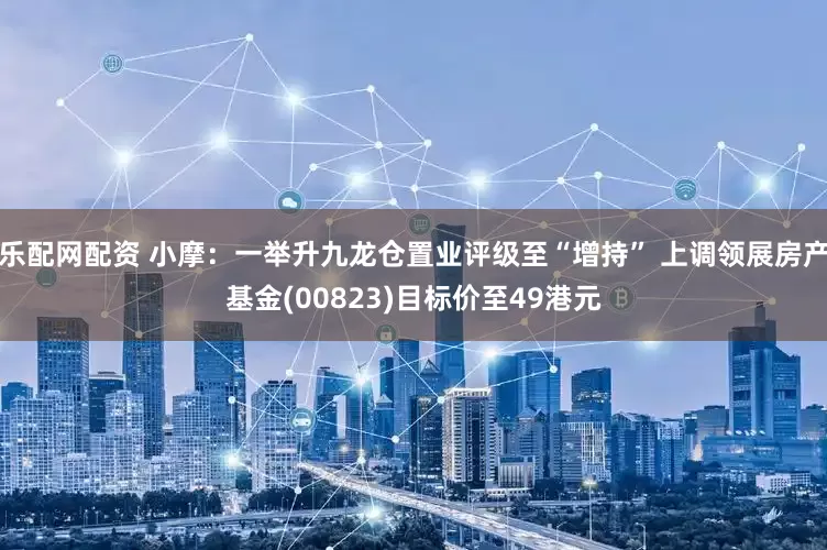 乐配网配资 小摩：一举升九龙仓置业评级至“增持” 上调领展房产基金(00823)目标价至49港元