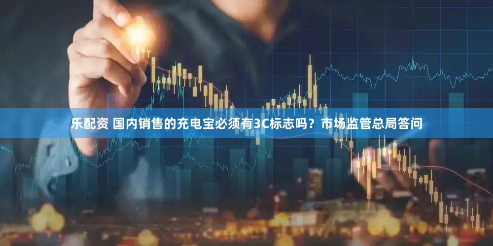乐配资 国内销售的充电宝必须有3C标志吗？市场监管总局答问