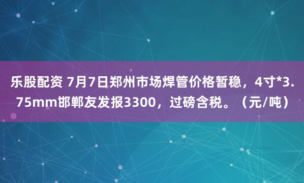 乐股配资 7月7日郑州市场焊管价格暂稳，4寸*3.75mm邯郸友发报3300，过磅含税。（元/吨）
