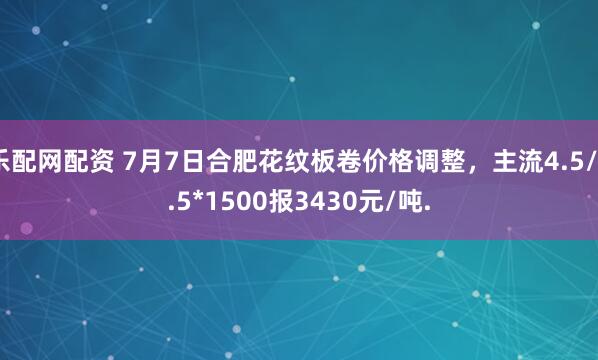 乐配网配资 7月7日合肥花纹板卷价格调整，主流4.5/5.5*1500报3430元/吨.