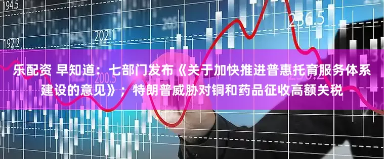 乐配资 早知道：七部门发布《关于加快推进普惠托育服务体系建设的意见》；特朗普威胁对铜和药品征收高额关税