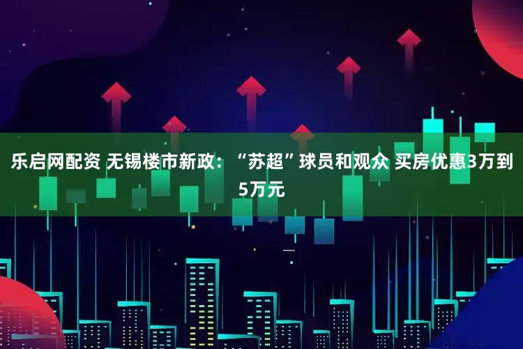 乐启网配资 无锡楼市新政：“苏超”球员和观众 买房优惠3万到5万元