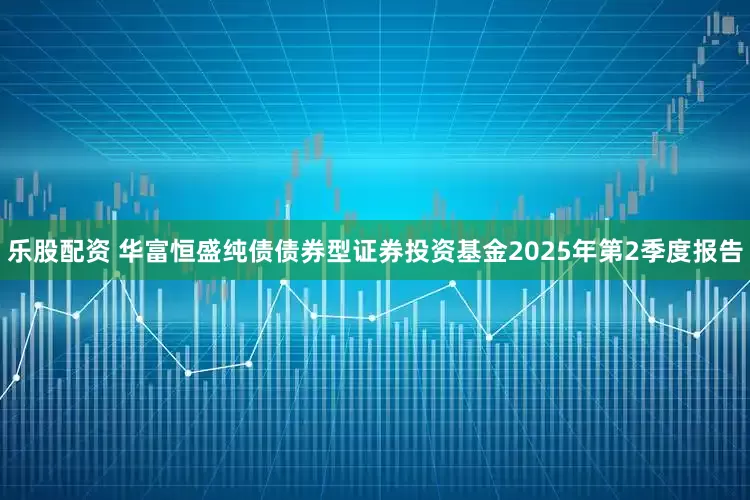 乐股配资 华富恒盛纯债债券型证券投资基金2025年第2季度报告