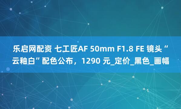 乐启网配资 七工匠AF 50mm F1.8 FE 镜头“云釉白”配色公布，1290 元_定价_黑色_画幅