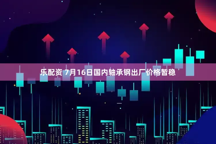 乐配资 7月16日国内轴承钢出厂价格暂稳