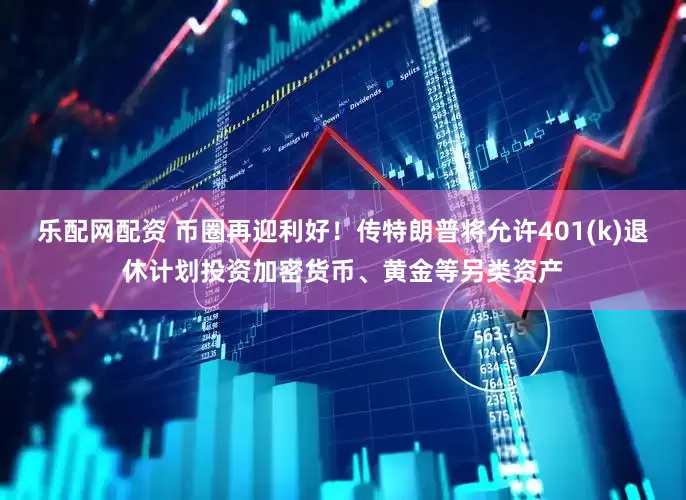乐配网配资 币圈再迎利好！传特朗普将允许401(k)退休计划投资加密货币、黄金等另类资产