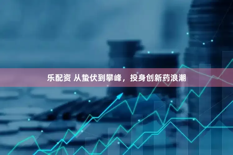 乐配资 从蛰伏到攀峰，投身创新药浪潮