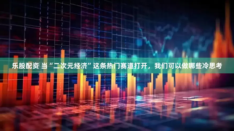 乐股配资 当“二次元经济”这条热门赛道打开，我们可以做哪些冷思考