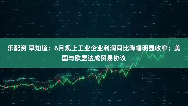 乐配资 早知道：6月规上工业企业利润同比降幅明显收窄；美国与欧盟达成贸易协议