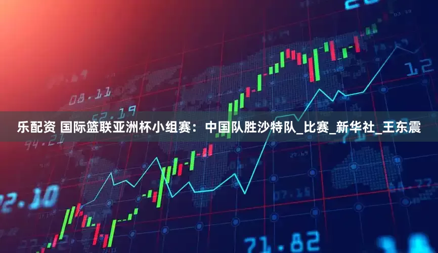 乐配资 国际篮联亚洲杯小组赛：中国队胜沙特队_比赛_新华社_王东震