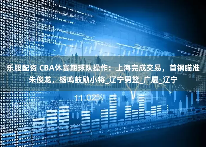 乐股配资 CBA休赛期球队操作：上海完成交易，首钢瞄准朱俊龙，杨鸣鼓励小将_辽宁男篮_广厦_辽宁