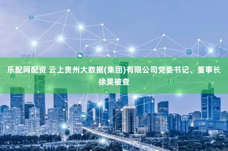 乐配网配资 云上贵州大数据(集团)有限公司党委书记、董事长徐昊被查