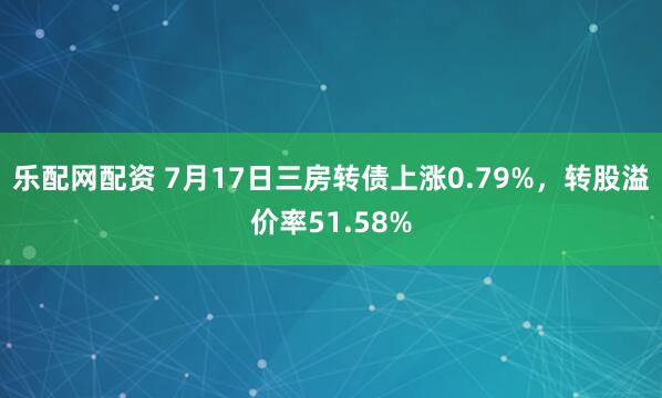 乐配网配资 7月17日三房转债上涨0.79%，转股溢价率51.58%