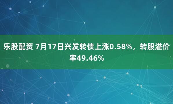 乐股配资 7月17日兴发转债上涨0.58%，转股溢价率49.46%
