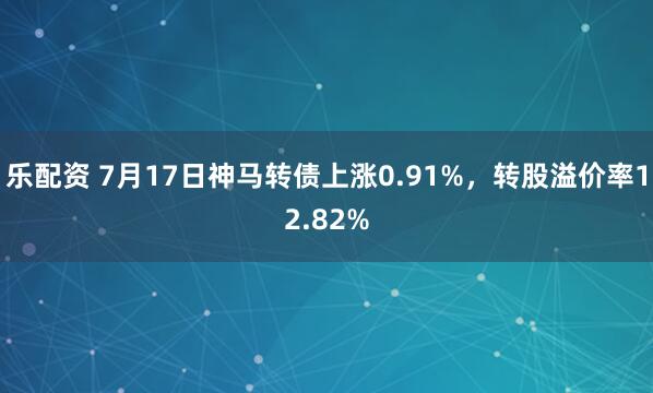 乐配资 7月17日神马转债上涨0.91%，转股溢价率12.82%