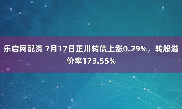 乐启网配资 7月17日正川转债上涨0.29%，转股溢价率173.55%