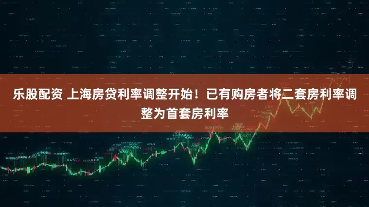 乐股配资 上海房贷利率调整开始！已有购房者将二套房利率调整为首套房利率