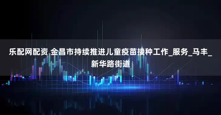 乐配网配资 金昌市持续推进儿童疫苗接种工作_服务_马丰_新华路街道